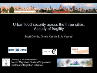   Urban food security across the three cities:  A study of fragility Scott Drimie, Girma Kassie & Jo Vearey  University of the Witwatersrand Forced Migration Studies Programme Health and Migration Initiative 