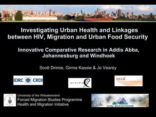   Investigating Urban Health and Linkages between HIV, Migration and Urban Food Security  Innovative Comparative Research in Addis Abba, Johannesburg and Windhoek Scott Drimie, Girma Kassie & Jo Vearey  University of the Witwatersrand Forced Migration Studies Programme Health and Migration Initiative 