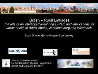   Urban – Rural Linkages: the role of an interlinked livelihood system and implications for urban health in Addis Ababa, Johannesburg and Windhoek   Scott Drimie, Girma Kassie & Jo Vearey  University of the Witwatersrand Forced Migration Studies Programme Health and Migration Initiative 