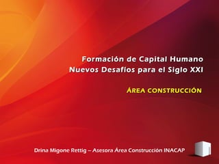 Formación de Capital Humano
            Nuevos Desafíos para el Siglo XXI

                                 ÁREA CONSTRUCCIÓN




Drina Migone Rettig – Asesora Área Construcción INACAP
 
