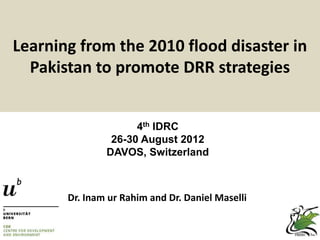 Learning from the 2010 flood disaster in
  Pakistan to promote DRR strategies


                     4th IDRC
                26-30 August 2012
               DAVOS, Switzerland



       Dr. Inam ur Rahim and Dr. Daniel Maselli
 