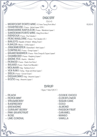 DIGESTIF
(7,00-€)
− NIERPOORT PORTO WINE ( 10 Years Tawny Porto Wine ) 10,50 €
− CHARTREUSE ( France - Herbal Liqueur 55% )
− MANDARINE NAPOLÉON ( France - Mandarine Liqueur )
− SANDEMAN PORTO WINE ( Ruby Porto Wine )
− PÂPIDOUX ( France - Fine Calvados )
− PÈRE MAGLOIRE ( France - Fine Calvados V.S. )
− BAILEY’S ( Republic of Ireland - Whisky Cream )
− KAHLÚA ( Mexico - Coffee Liqueur )
− JÄGERMEISTER ( Deutschland - Herb Liqueur )
− COINTREAU ( France - Orange Liqueur )
− GRAND MARNIER ( France - Paris Orange & Cognac Liqueur)
− CHAMBORD ( France - Raspberry Liqueur )
− GRÜNE FEE ( Austria - Absinthe )
− PERNOD ( France - Pastis from Paris )
− RICARD ( France - Pastis from Marseille )
− MOLINARI ( Italy - Sambuca Extra )
− YEN RAKI ( Turkey - Grape and Anise Liqueur )
− SISCA ( France - Currant Cream )
− DISSARONNO ( Italy - Amaretto Liqueur )
− GOZIO ( Italy - Amaretto Liqueur )
SYRUP
( Syrup + Soda 3,80 € )
− PEACH - COOKIE CHOCO
− PEPER MINT - ELDERFLOWER
− STRAWBERRY - SUGAR CANE
− RASPBERRY - COCO
− GRENADINE - ALMOND
− CURRANT BERRY - PASSION FRUIT
− PINK GRAPEFRUIT - CARAMEL
− ROSE - MANGO
− LIME CORDIAL - VANILLA
 