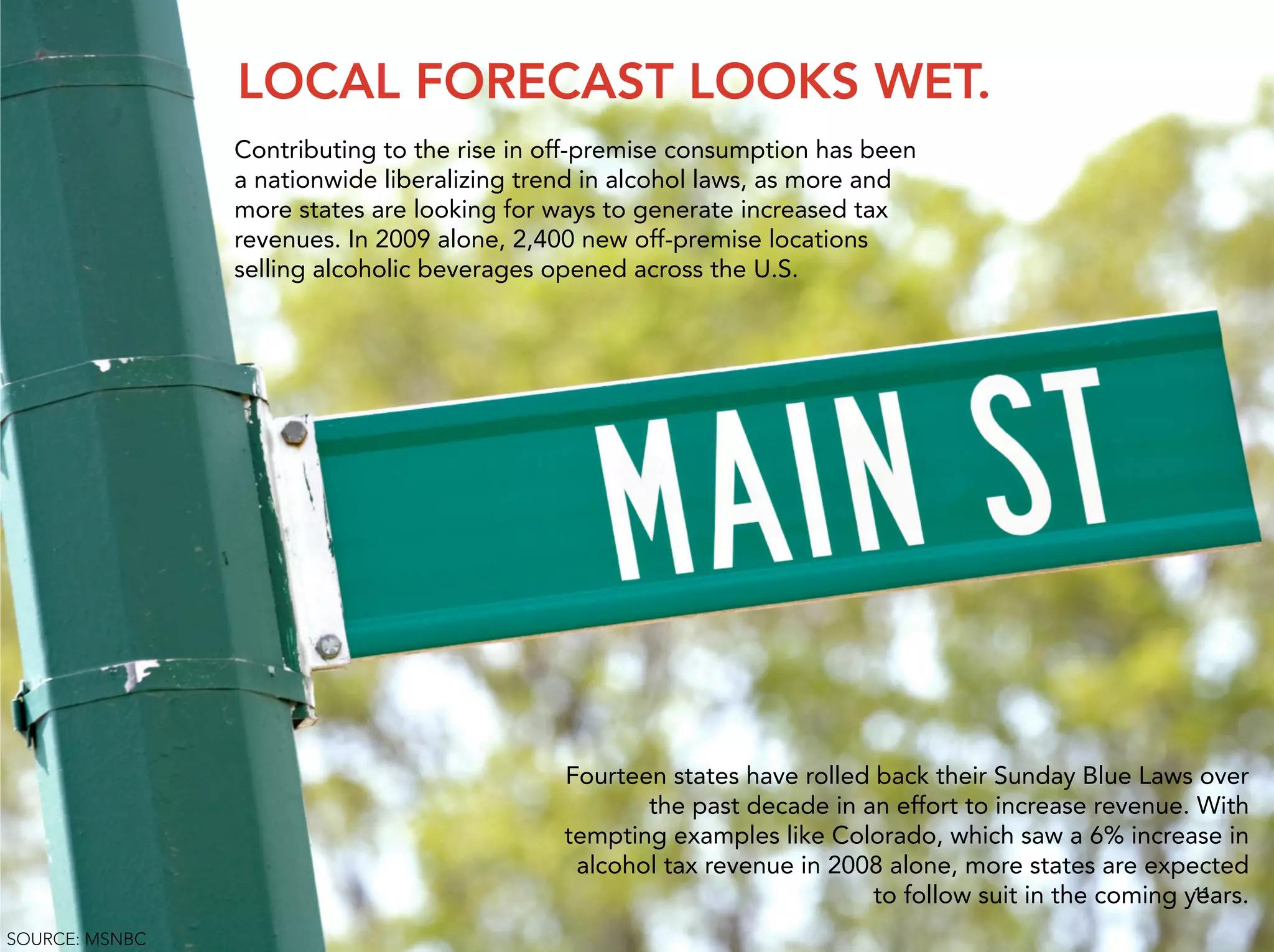 LOCAL FORECAST LOOKS WET.
                Contributing to the rise in off-premise consumption has been
                a nationwide liberalizing trend in alcohol laws, as more and
                more states are looking for ways to generate increased tax
                revenues. In 2009 alone, 2,400 new off-premise locations
                selling alcoholic beverages opened across the U.S.




                                             Fourteen states have rolled back their Sunday Blue Laws over
                                                    the past decade in an effort to increase revenue. With
                                             tempting examples like Colorado, which saw a 6% increase in
                                              alcohol tax revenue in 2008 alone, more states are expected
                                                                         to follow suit in the coming years.
                                                                                                       11


SOURCE: MSNBC
 