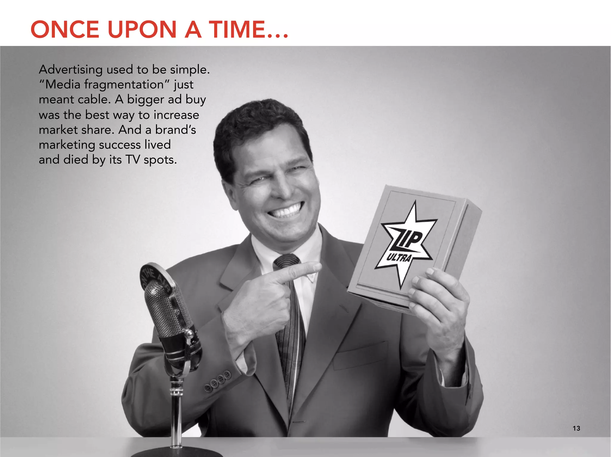 ONCE UPON A TIME…
Advertising used to be simple.
“Media fragmentation” just
meant cable. A bigger ad buy
was the best way to increase
market share. And a brand’s
marketing success lived
and died by its TV spots.




                                 13
 