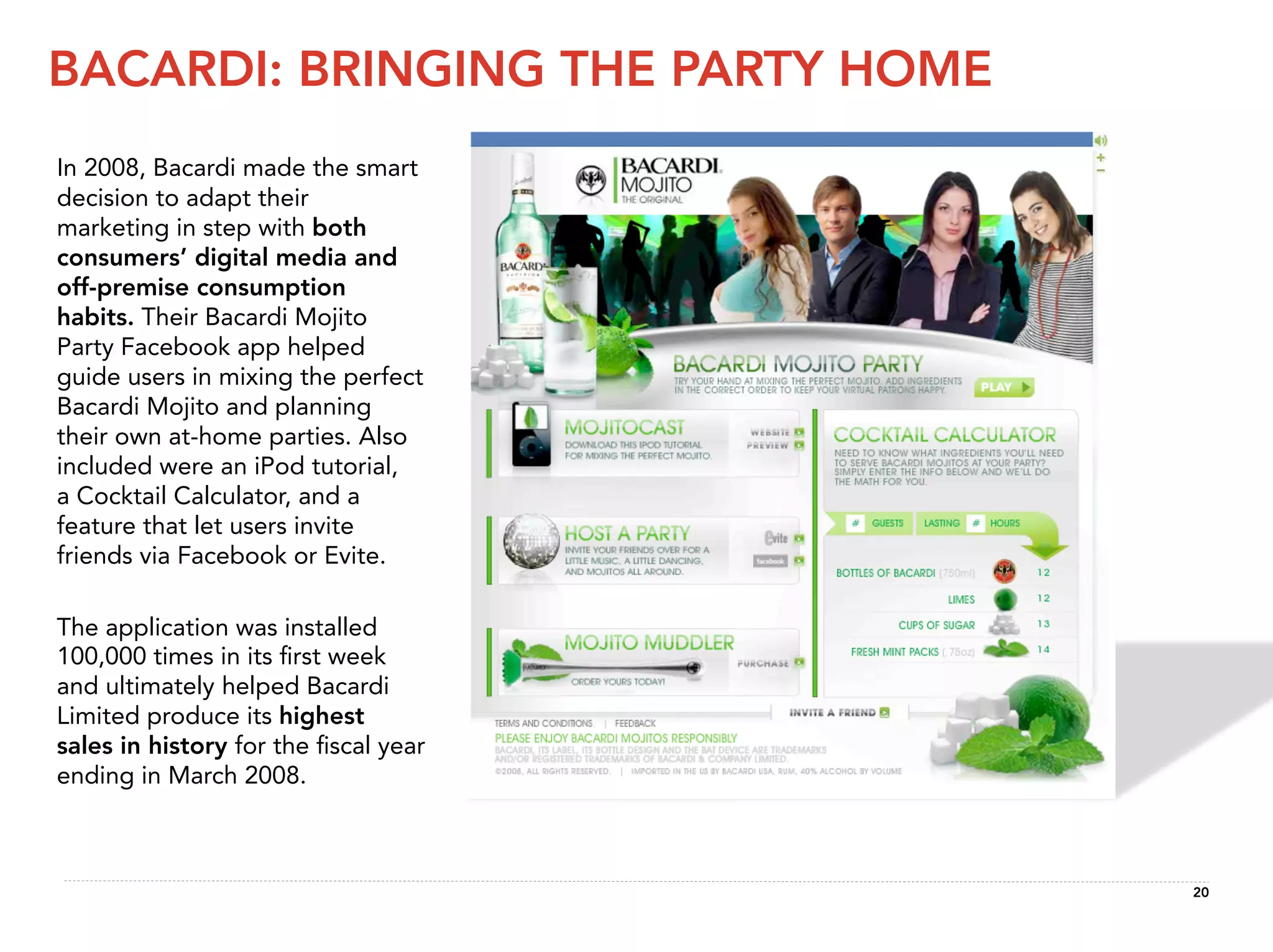 BACARDI: BRINGING THE PARTY HOME
In 2008, Bacardi made the smart
decision to adapt their
marketing in step with both
consumers’ digital media and
off-premise consumption
habits. Their Bacardi Mojito
Party Facebook app helped
guide users in mixing the perfect
Bacardi Mojito and planning
their own at-home parties. Also
included were an iPod tutorial,
a Cocktail Calculator, and a
feature that let users invite
friends via Facebook or Evite.

The application was installed
100,000 times in its ﬁrst week
and ultimately helped Bacardi
Limited produce its highest
sales in history for the ﬁscal year
ending in March 2008.



                                      20
 