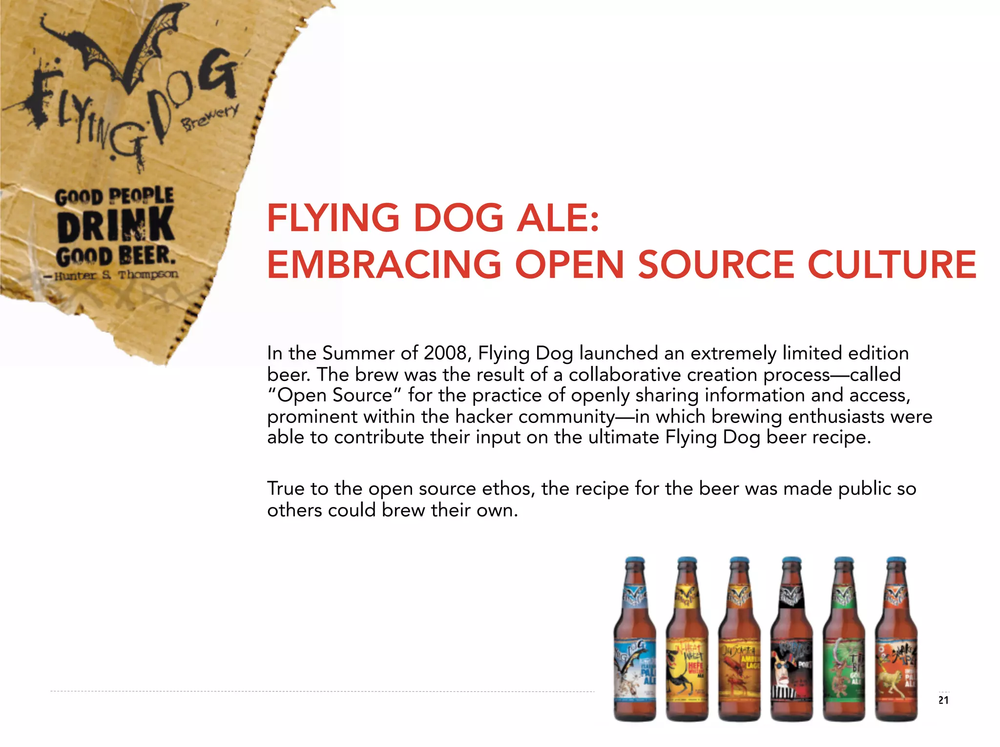 FLYING DOG ALE:
EMBRACING OPEN SOURCE CULTURE

In the Summer of 2008, Flying Dog launched an extremely limited edition
beer. The brew was the result of a collaborative creation process—called
“Open Source” for the practice of openly sharing information and access,
prominent within the hacker community—in which brewing enthusiasts were
able to contribute their input on the ultimate Flying Dog beer recipe.

True to the open source ethos, the recipe for the beer was made public so
others could brew their own.




                                                                            21
 