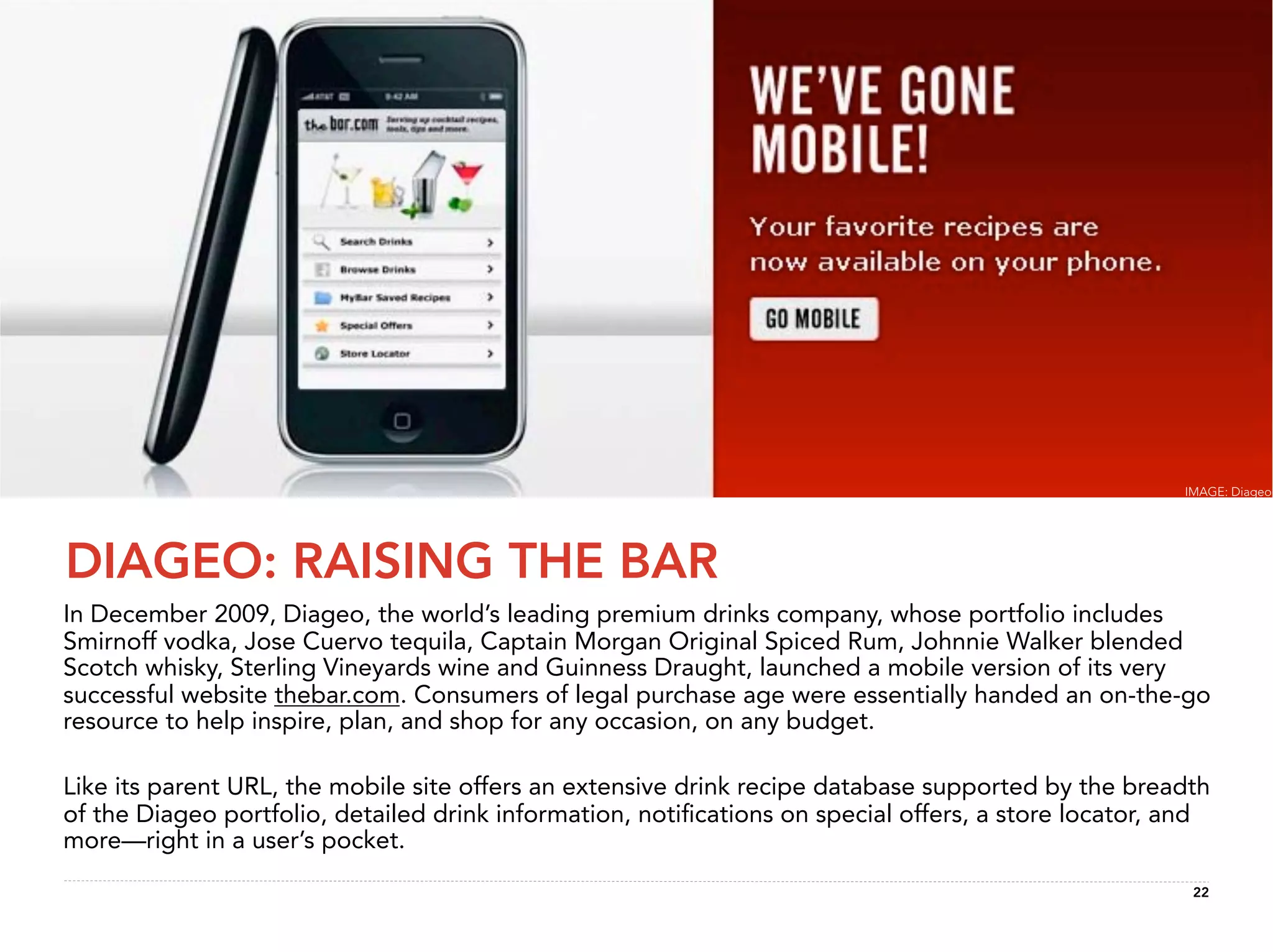 IMAGE: Diageo




DIAGEO: RAISING THE BAR
In December 2009, Diageo, the world’s leading premium drinks company, whose portfolio includes
Smirnoff vodka, Jose Cuervo tequila, Captain Morgan Original Spiced Rum, Johnnie Walker blended
Scotch whisky, Sterling Vineyards wine and Guinness Draught, launched a mobile version of its very
successful website thebar.com. Consumers of legal purchase age were essentially handed an on-the-go
resource to help inspire, plan, and shop for any occasion, on any budget.

Like its parent URL, the mobile site offers an extensive drink recipe database supported by the breadth
of the Diageo portfolio, detailed drink information, notiﬁcations on special offers, a store locator, and
more—right in a user’s pocket.
                                                                                                       22
 
