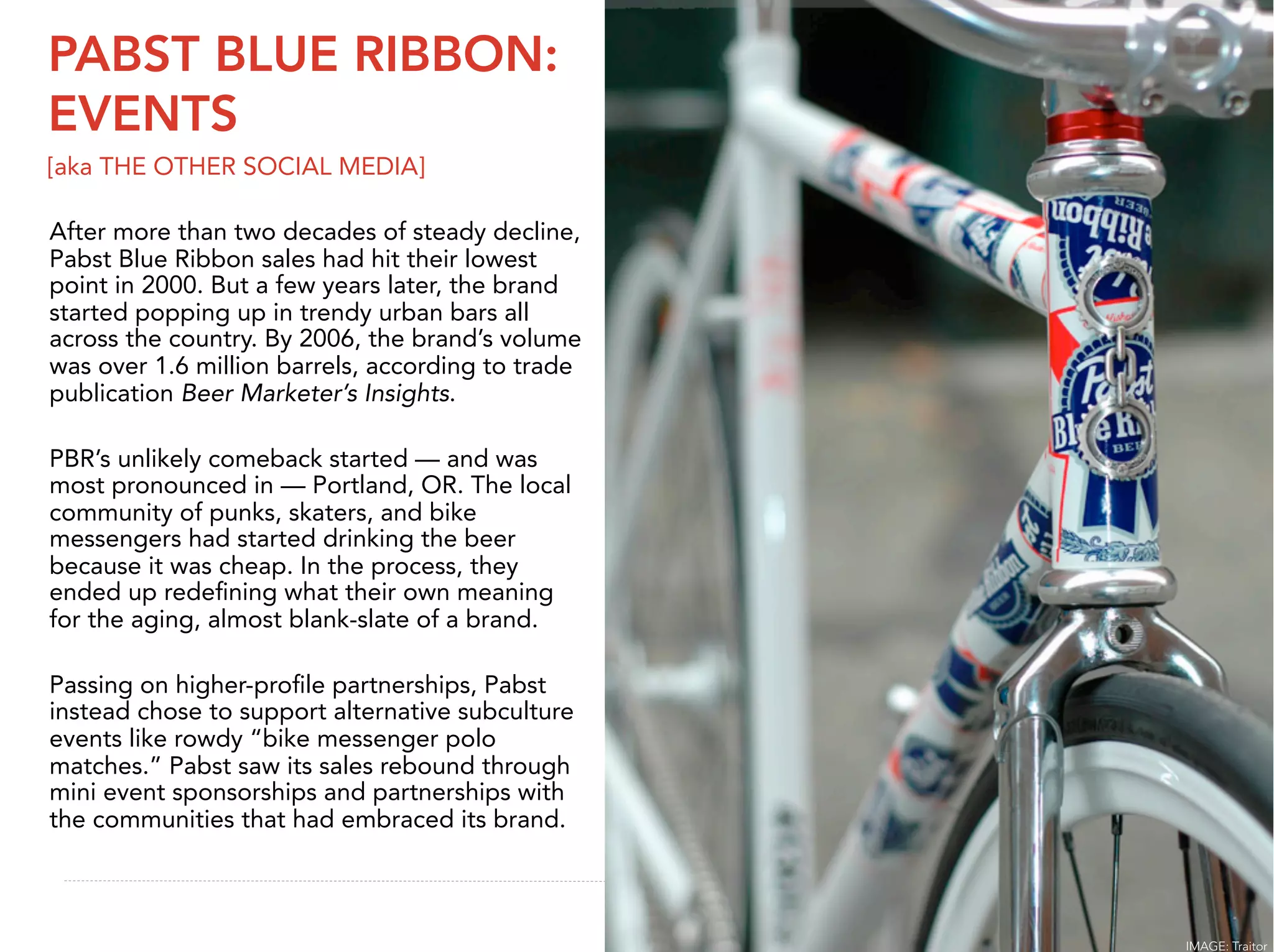 PABST BLUE RIBBON:
EVENTS
[aka THE OTHER SOCIAL MEDIA]

After more than two decades of steady decline,
Pabst Blue Ribbon sales had hit their lowest
point in 2000. But a few years later, the brand
started popping up in trendy urban bars all
across the country. By 2006, the brand’s volume
was over 1.6 million barrels, according to trade
publication Beer Marketer’s Insights.

PBR’s unlikely comeback started — and was
most pronounced in — Portland, OR. The local
community of punks, skaters, and bike
messengers had started drinking the beer
because it was cheap. In the process, they
ended up redeﬁning what their own meaning
for the aging, almost blank-slate of a brand.

Passing on higher-proﬁle partnerships, Pabst
instead chose to support alternative subculture
events like rowdy “bike messenger polo
matches.” Pabst saw its sales rebound through
mini event sponsorships and partnerships with
the communities that had embraced its brand.

                                                    23


                                                   IMAGE: Traitor
 