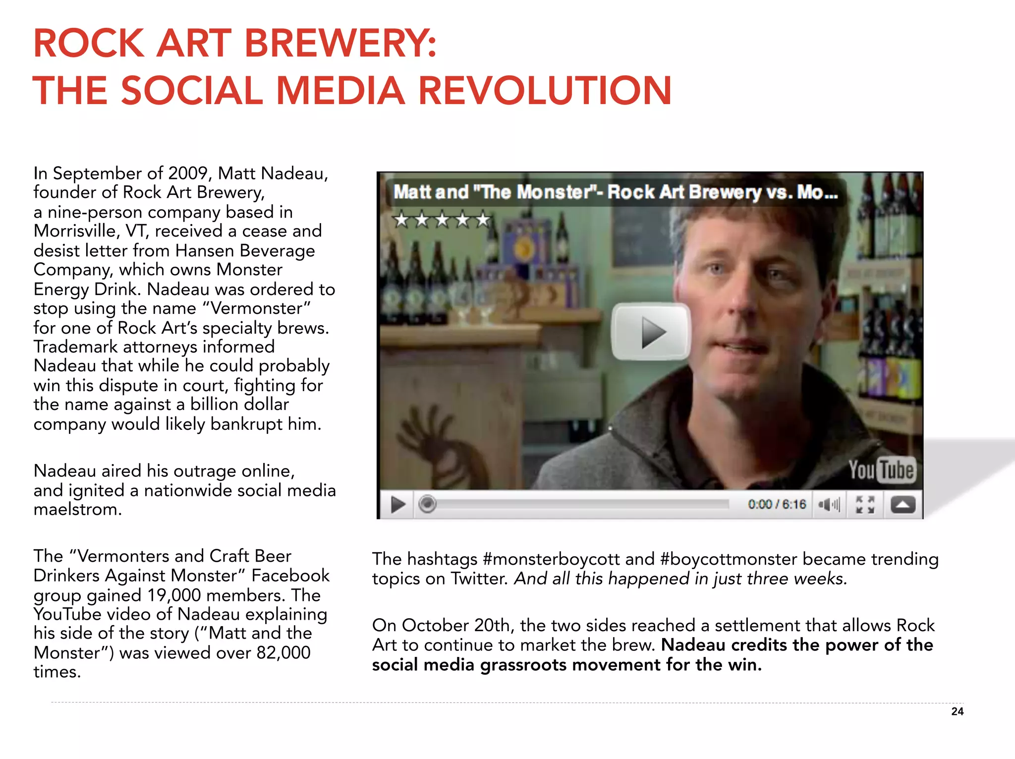 ROCK ART BREWERY:
THE SOCIAL MEDIA REVOLUTION
In September of 2009, Matt Nadeau,
founder of Rock Art Brewery,
a nine-person company based in
Morrisville, VT, received a cease and
desist letter from Hansen Beverage
Company, which owns Monster
Energy Drink. Nadeau was ordered to
stop using the name “Vermonster”
for one of Rock Art’s specialty brews.
Trademark attorneys informed
Nadeau that while he could probably
win this dispute in court, ﬁghting for
the name against a billion dollar
company would likely bankrupt him.

Nadeau aired his outrage online,
and ignited a nationwide social media
maelstrom.

The “Vermonters and Craft Beer           The hashtags #monsterboycott and #boycottmonster became trending
Drinkers Against Monster” Facebook       topics on Twitter. And all this happened in just three weeks.
group gained 19,000 members. The
YouTube video of Nadeau explaining
his side of the story (“Matt and the     On October 20th, the two sides reached a settlement that allows Rock
Monster”) was viewed over 82,000         Art to continue to market the brew. Nadeau credits the power of the
times.                                   social media grassroots movement for the win.

                                                                                                                24
 