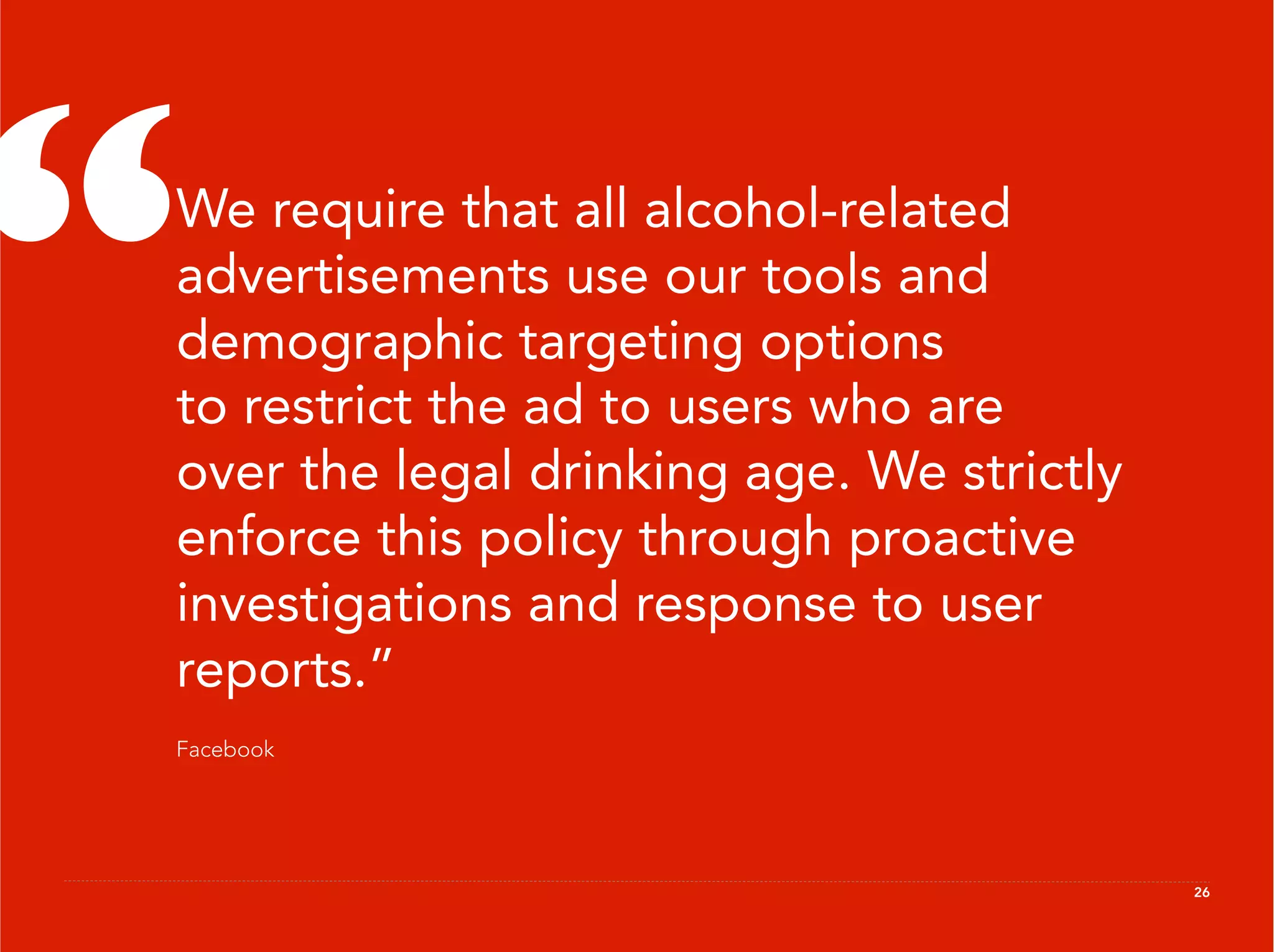 “
 We require that all alcohol-related
 advertisements use our tools and
 demographic targeting options
 to restrict the ad to users who are
 over the legal drinking age. We strictly
 enforce this policy through proactive
 investigations and response to user
 reports.”
 Facebook




                                            26
 