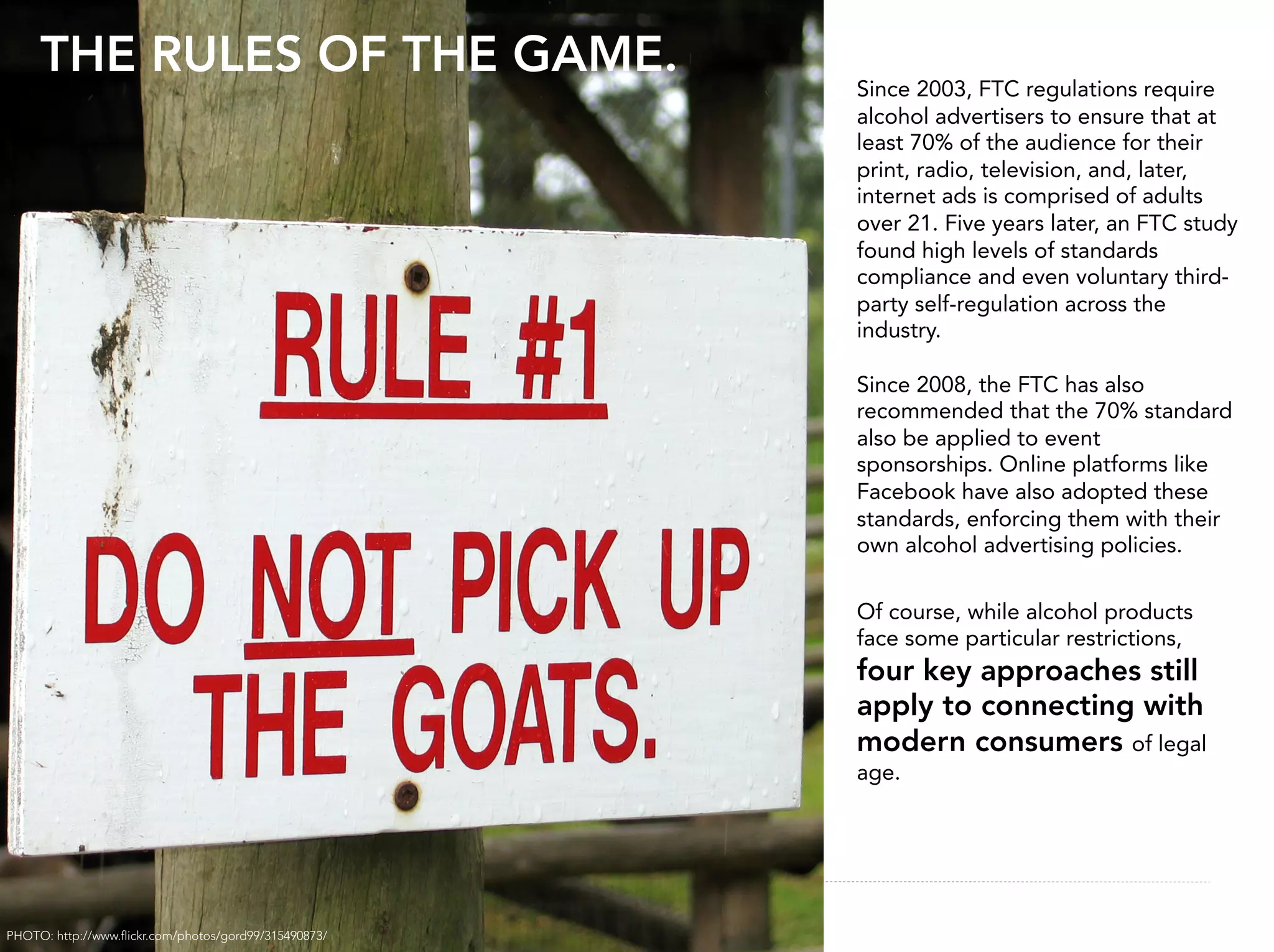 THE RULES OF THE GAME.
                                                       Since 2003, FTC regulations require
                                                       alcohol advertisers to ensure that at
                                                       least 70% of the audience for their
                                                       print, radio, television, and, later,
                                                       internet ads is comprised of adults
                                                       over 21. Five years later, an FTC study
                                                       found high levels of standards
                                                       compliance and even voluntary third-
                                                       party self-regulation across the
                                                       industry.

                                                       Since 2008, the FTC has also
                                                       recommended that the 70% standard
                                                       also be applied to event
                                                       sponsorships. Online platforms like
                                                       Facebook have also adopted these
                                                       standards, enforcing them with their
                                                       own alcohol advertising policies.

                                                       Of course, while alcohol products
                                                       face some particular restrictions,
                                                       four key approaches still
                                                       apply to connecting with
                                                       modern consumers of legal
                                                       age.




                                                                                            27


PHOTO: http://www.ﬂickr.com/photos/gord99/315490873/
 