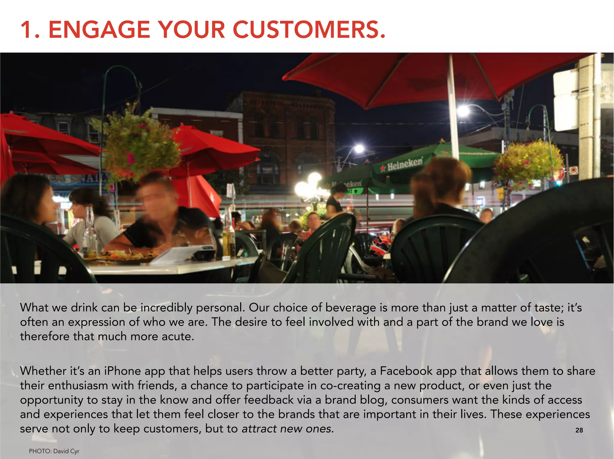 1. ENGAGE YOUR CUSTOMERS.




What we drink can be incredibly personal. Our choice of beverage is more than just a matter of taste; it’s
often an expression of who we are. The desire to feel involved with and a part of the brand we love is
therefore that much more acute.

Whether it’s an iPhone app that helps users throw a better party, a Facebook app that allows them to share
their enthusiasm with friends, a chance to participate in co-creating a new product, or even just the
opportunity to stay in the know and offer feedback via a brand blog, consumers want the kinds of access
and experiences that let them feel closer to the brands that are important in their lives. These experiences
serve not only to keep customers, but to attract new ones.                                               28


 PHOTO: David Cyr
 