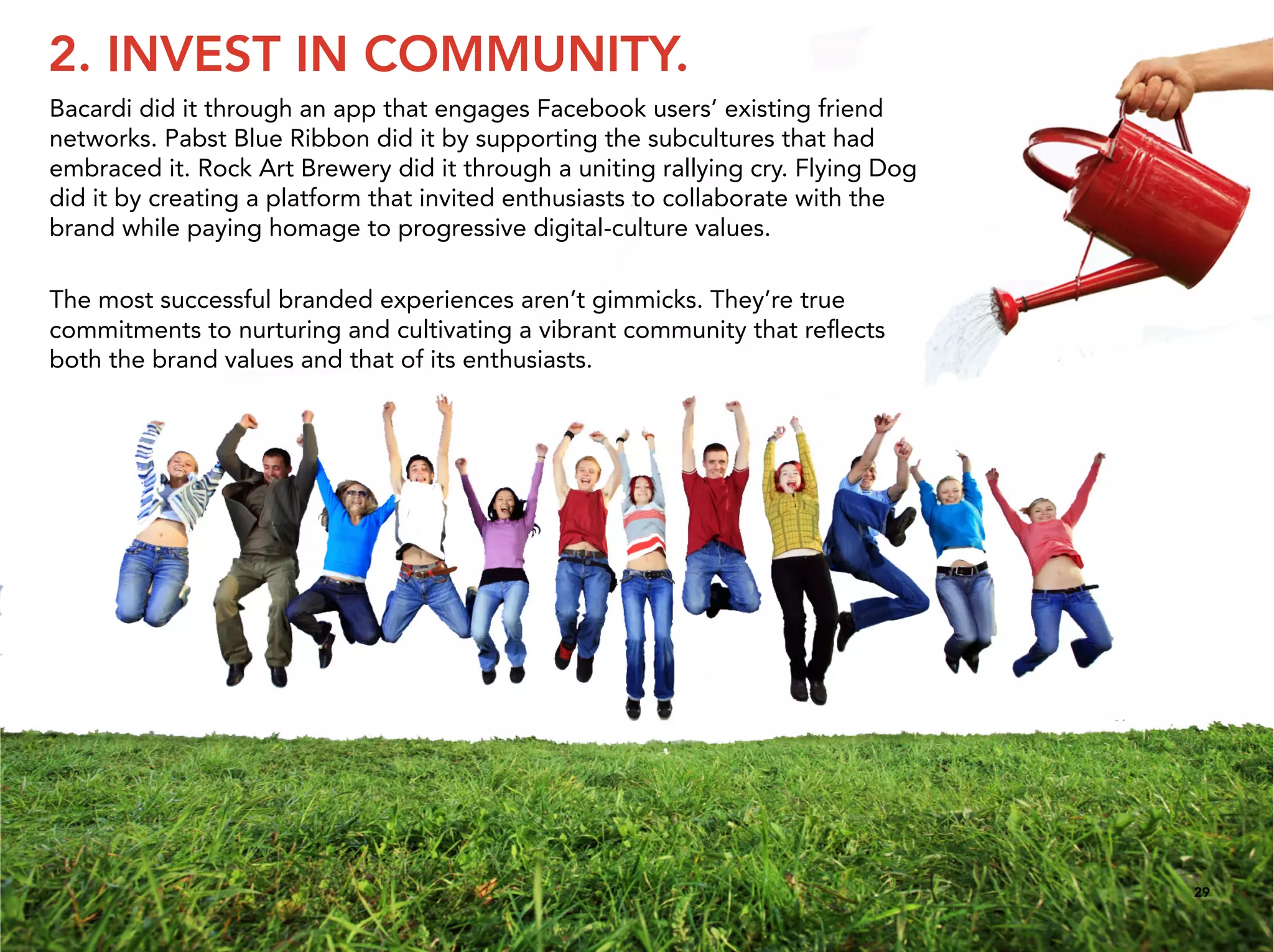 2. INVEST IN COMMUNITY.
Bacardi did it through an app that engages Facebook users’ existing friend
networks. Pabst Blue Ribbon did it by supporting the subcultures that had
embraced it. Rock Art Brewery did it through a uniting rallying cry. Flying Dog
did it by creating a platform that invited enthusiasts to collaborate with the
brand while paying homage to progressive digital-culture values.

The most successful branded experiences aren’t gimmicks. They’re true
commitments to nurturing and cultivating a vibrant community that reﬂects
both the brand values and that of its enthusiasts.




                                                                                  29
 