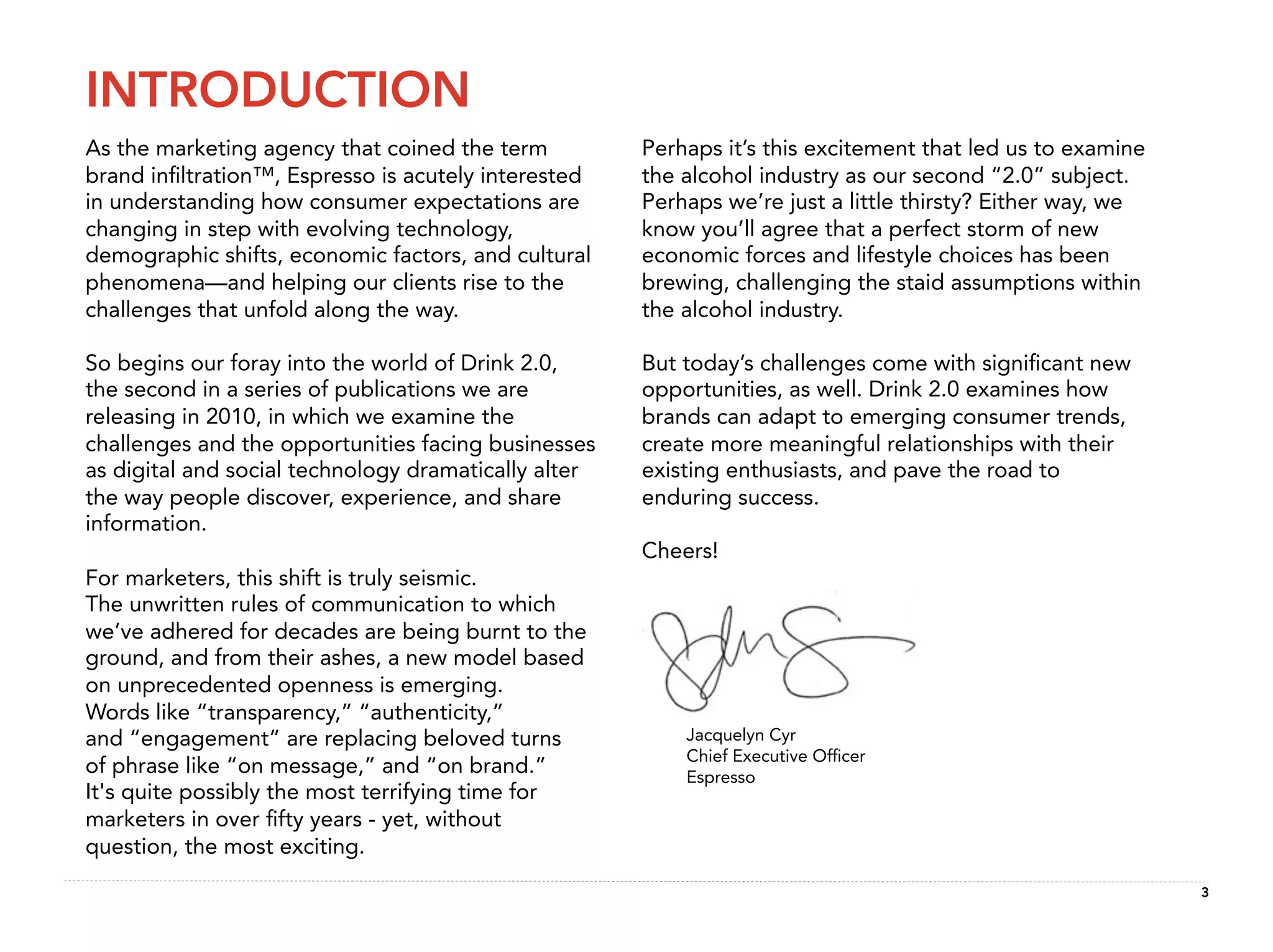 INTRODUCTION
As the marketing agency that coined the term          Perhaps it’s this excitement that led us to examine
brand inﬁltration™, Espresso is acutely interested    the alcohol industry as our second “2.0” subject.
in understanding how consumer expectations are        Perhaps we’re just a little thirsty? Either way, we
changing in step with evolving technology,            know you’ll agree that a perfect storm of new
demographic shifts, economic factors, and cultural    economic forces and lifestyle choices has been
phenomena—and helping our clients rise to the         brewing, challenging the staid assumptions within
challenges that unfold along the way.                 the alcohol industry.

So begins our foray into the world of Drink 2.0,      But today’s challenges come with signiﬁcant new
the second in a series of publications we are         opportunities, as well. Drink 2.0 examines how
releasing in 2010, in which we examine the            brands can adapt to emerging consumer trends,
challenges and the opportunities facing businesses    create more meaningful relationships with their
as digital and social technology dramatically alter   existing enthusiasts, and pave the road to
the way people discover, experience, and share        enduring success.
information.
                                                      Cheers!
For marketers, this shift is truly seismic.
The unwritten rules of communication to which
we’ve adhered for decades are being burnt to the
ground, and from their ashes, a new model based
on unprecedented openness is emerging.
Words like “transparency,” “authenticity,”
and “engagement” are replacing beloved turns              Jacquelyn Cyr
                                                          Chief Executive Ofﬁcer
of phrase like “on message,” and “on brand.”              Espresso
It's quite possibly the most terrifying time for
marketers in over ﬁfty years - yet, without
question, the most exciting.
                                                                                                            3
 