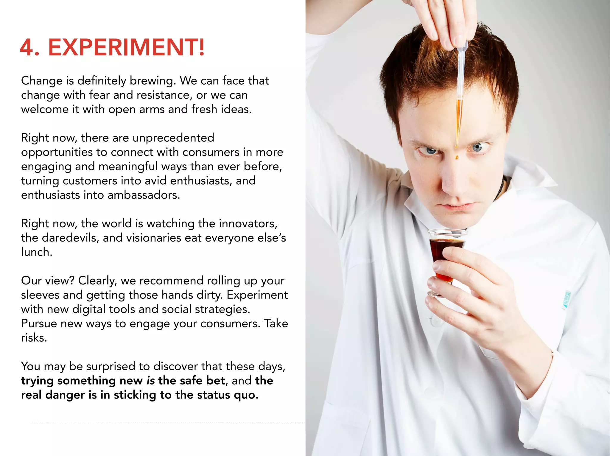 4. EXPERIMENT!
Change is deﬁnitely brewing. We can face that
change with fear and resistance, or we can
welcome it with open arms and fresh ideas.

Right now, there are unprecedented
opportunities to connect with consumers in more
engaging and meaningful ways than ever before,
turning customers into avid enthusiasts, and
enthusiasts into ambassadors.

Right now, the world is watching the innovators,
the daredevils, and visionaries eat everyone else’s
lunch.

Our view? Clearly, we recommend rolling up your
sleeves and getting those hands dirty. Experiment
with new digital tools and social strategies.
Pursue new ways to engage your consumers. Take
risks.

You may be surprised to discover that these days,
trying something new is the safe bet, and the
real danger is in sticking to the status quo.
 