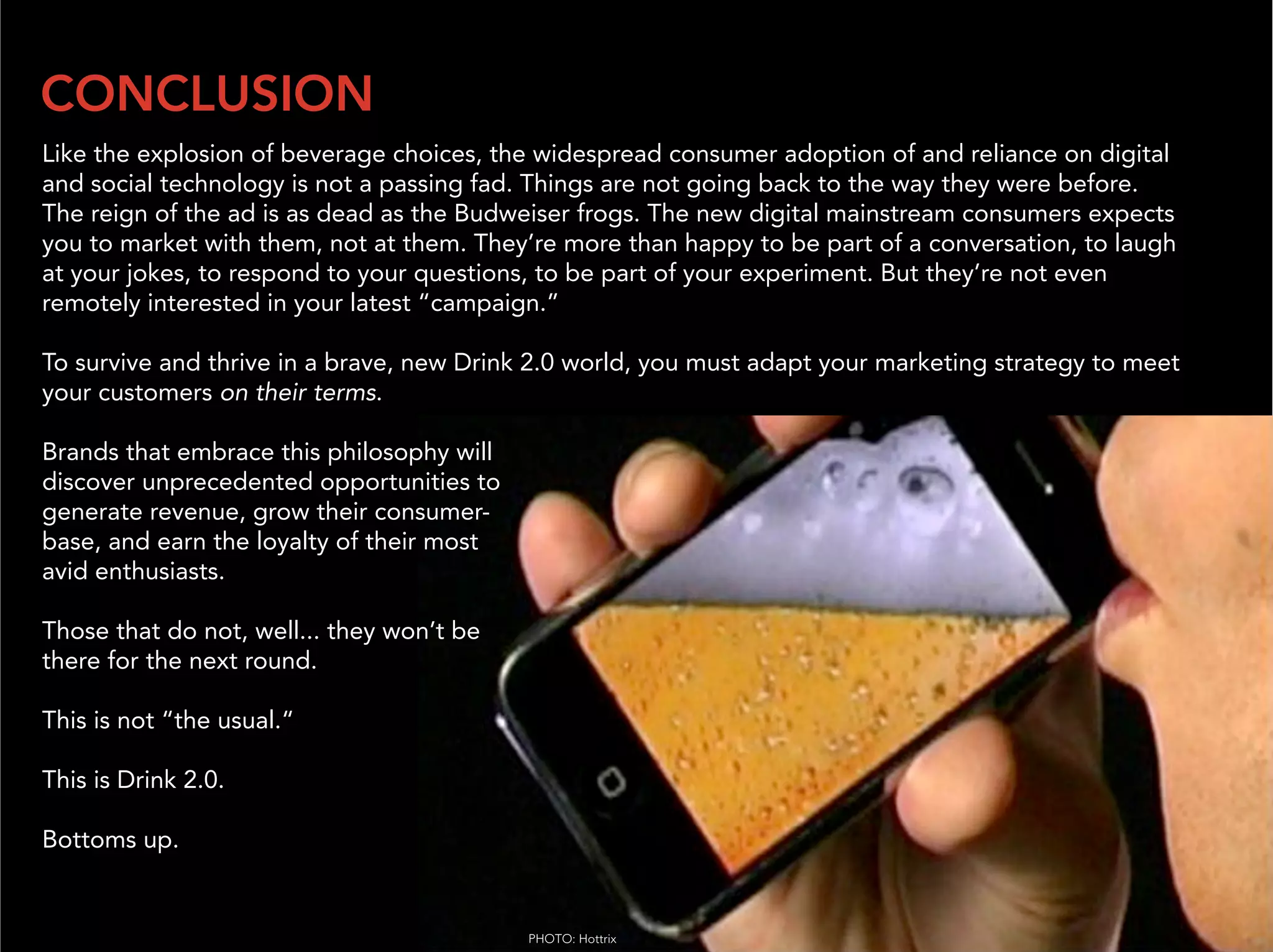 CONCLUSION
Like the explosion of beverage choices, the widespread consumer adoption of and reliance on digital
and social technology is not a passing fad. Things are not going back to the way they were before.
The reign of the ad is as dead as the Budweiser frogs. The new digital mainstream consumers expects
you to market with them, not at them. They’re more than happy to be part of a conversation, to laugh
at your jokes, to respond to your questions, to be part of your experiment. But they’re not even
remotely interested in your latest “campaign.”

To survive and thrive in a brave, new Drink 2.0 world, you must adapt your marketing strategy to meet
your customers on their terms.

Brands that embrace this philosophy will
discover unprecedented opportunities to
generate revenue, grow their consumer-
base, and earn the loyalty of their most
avid enthusiasts.

Those that do not, well... they won’t be
there for the next round.

This is not “the usual.“

This is Drink 2.0.

Bottoms up.


                                           PHOTO: Hottrix
 