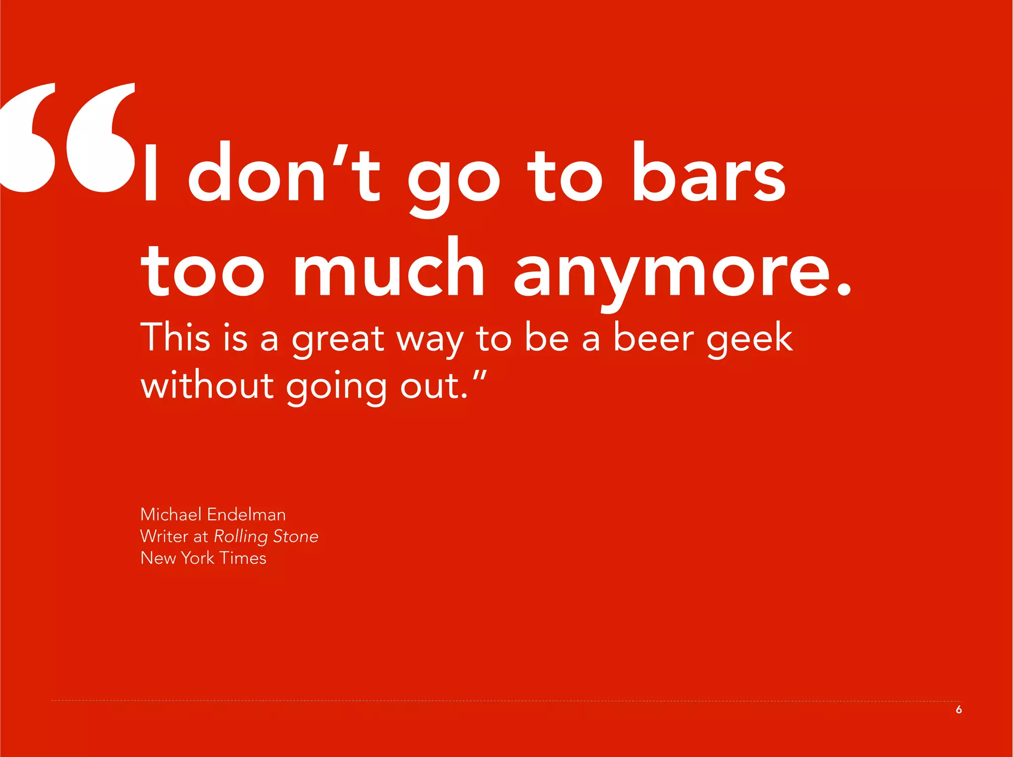 “
 I don’t go to bars
 too much anymore.
 This is a great way to be a beer geek
 without going out.”


 Michael Endelman
 Writer at Rolling Stone
 New York Times




                                         6
 