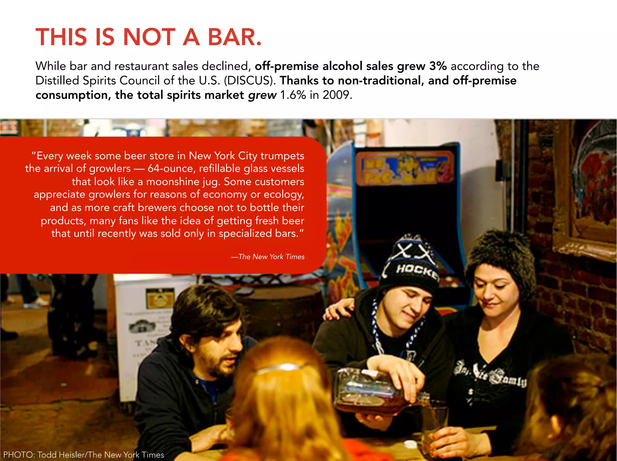 THIS IS NOT A BAR.
       While bar and restaurant sales declined, off-premise alcohol sales grew 3% according to the
       Distilled Spirits Council of the U.S. (DISCUS). Thanks to non-traditional, and off-premise
       consumption, the total spirits market grew 1.6% in 2009.




      “Every week some beer store in New York City trumpets
     the arrival of growlers — 64-ounce, reﬁllable glass vessels
                that look like a moonshine jug. Some customers
       appreciate growlers for reasons of economy or ecology,
       Approach craft brewers choose not to bottle their
            and as more
       • Social activity audit like the idea of getting fresh beer
          products, many fans
       • Stakeholder recently was sold only in specialized bars.”
            that until interviews
       • Competitive analysis
                                                  —The New York Times
       • Ideation




                                                                                                     7


PHOTO: Todd Heisler/The New York Times
 