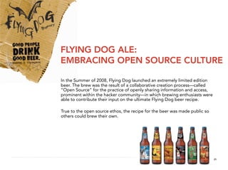 FLYING DOG ALE:
EMBRACING OPEN SOURCE CULTURE

In the Summer of 2008, Flying Dog launched an extremely limited edition
beer. The brew was the result of a collaborative creation process—called
“Open Source” for the practice of openly sharing information and access,
prominent within the hacker community—in which brewing enthusiasts were
able to contribute their input on the ultimate Flying Dog beer recipe.

True to the open source ethos, the recipe for the beer was made public so
others could brew their own.




                                                                            21
 