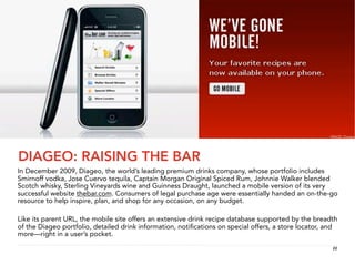 IMAGE: Diageo




DIAGEO: RAISING THE BAR
In December 2009, Diageo, the world’s leading premium drinks company, whose portfolio includes
Smirnoff vodka, Jose Cuervo tequila, Captain Morgan Original Spiced Rum, Johnnie Walker blended
Scotch whisky, Sterling Vineyards wine and Guinness Draught, launched a mobile version of its very
successful website thebar.com. Consumers of legal purchase age were essentially handed an on-the-go
resource to help inspire, plan, and shop for any occasion, on any budget.

Like its parent URL, the mobile site offers an extensive drink recipe database supported by the breadth
of the Diageo portfolio, detailed drink information, notiﬁcations on special offers, a store locator, and
more—right in a user’s pocket.
                                                                                                       22
 