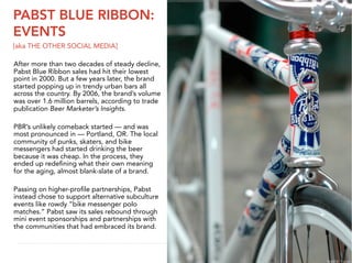 PABST BLUE RIBBON:
EVENTS
[aka THE OTHER SOCIAL MEDIA]

After more than two decades of steady decline,
Pabst Blue Ribbon sales had hit their lowest
point in 2000. But a few years later, the brand
started popping up in trendy urban bars all
across the country. By 2006, the brand’s volume
was over 1.6 million barrels, according to trade
publication Beer Marketer’s Insights.

PBR’s unlikely comeback started — and was
most pronounced in — Portland, OR. The local
community of punks, skaters, and bike
messengers had started drinking the beer
because it was cheap. In the process, they
ended up redeﬁning what their own meaning
for the aging, almost blank-slate of a brand.

Passing on higher-proﬁle partnerships, Pabst
instead chose to support alternative subculture
events like rowdy “bike messenger polo
matches.” Pabst saw its sales rebound through
mini event sponsorships and partnerships with
the communities that had embraced its brand.

                                                    23


                                                   IMAGE: Traitor
 