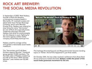 ROCK ART BREWERY:
THE SOCIAL MEDIA REVOLUTION
In September of 2009, Matt Nadeau,
founder of Rock Art Brewery,
a nine-person company based in
Morrisville, VT, received a cease and
desist letter from Hansen Beverage
Company, which owns Monster
Energy Drink. Nadeau was ordered to
stop using the name “Vermonster”
for one of Rock Art’s specialty brews.
Trademark attorneys informed
Nadeau that while he could probably
win this dispute in court, ﬁghting for
the name against a billion dollar
company would likely bankrupt him.

Nadeau aired his outrage online,
and ignited a nationwide social media
maelstrom.

The “Vermonters and Craft Beer           The hashtags #monsterboycott and #boycottmonster became trending
Drinkers Against Monster” Facebook       topics on Twitter. And all this happened in just three weeks.
group gained 19,000 members. The
YouTube video of Nadeau explaining
his side of the story (“Matt and the     On October 20th, the two sides reached a settlement that allows Rock
Monster”) was viewed over 82,000         Art to continue to market the brew. Nadeau credits the power of the
times.                                   social media grassroots movement for the win.

                                                                                                                24
 