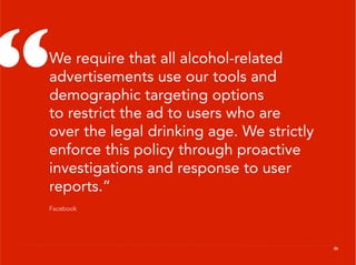 “
 We require that all alcohol-related
 advertisements use our tools and
 demographic targeting options
 to restrict the ad to users who are
 over the legal drinking age. We strictly
 enforce this policy through proactive
 investigations and response to user
 reports.”
 Facebook




                                            26
 