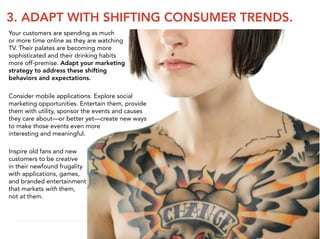 3. ADAPT WITH SHIFTING CONSUMER TRENDS.
Your customers are spending as much
or more time online as they are watching
TV. Their palates are becoming more
sophisticated and their drinking habits
more off-premise. Adapt your marketing
strategy to address these shifting
behaviors and expectations.

Consider mobile applications. Explore social
marketing opportunities. Entertain them, provide
them with utility, sponsor the events and causes
they care about—or better yet—create new ways
to make those events even more
interesting and meaningful.

Inspire old fans and new
customers to be creative
in their newfound frugality
with applications, games,
and branded entertainment
that markets with them,
not at them.
 