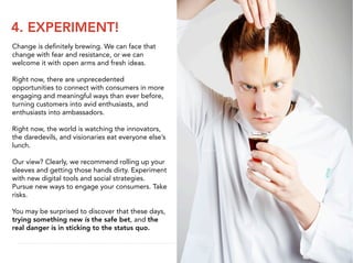 4. EXPERIMENT!
Change is deﬁnitely brewing. We can face that
change with fear and resistance, or we can
welcome it with open arms and fresh ideas.

Right now, there are unprecedented
opportunities to connect with consumers in more
engaging and meaningful ways than ever before,
turning customers into avid enthusiasts, and
enthusiasts into ambassadors.

Right now, the world is watching the innovators,
the daredevils, and visionaries eat everyone else’s
lunch.

Our view? Clearly, we recommend rolling up your
sleeves and getting those hands dirty. Experiment
with new digital tools and social strategies.
Pursue new ways to engage your consumers. Take
risks.

You may be surprised to discover that these days,
trying something new is the safe bet, and the
real danger is in sticking to the status quo.
 