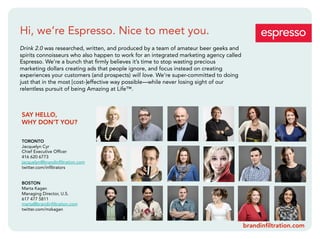 Hi, we’re Espresso. Nice to meet you.
Drink 2.0 was researched, written, and produced by a team of amateur beer geeks and
spirits connoisseurs who also happen to work for an integrated marketing agency called
Espresso. We’re a bunch that ﬁrmly believes it’s time to stop wasting precious
marketing dollars creating ads that people ignore, and focus instead on creating
experiences your customers (and prospects) will love. We’re super-committed to doing
just that in the most [cost-]effective way possible—while never losing sight of our
relentless pursuit of being Amazing at Life™.



SAY HELLO,
WHY DON’T YOU?

TORONTO
Jacquelyn Cyr
Chief Executive Ofﬁcer
416 620 6773
jacquelyn@brandinﬁltration.com
twitter.com/inﬁltrators


BOSTON
Marta Kagan
Managing Director, U.S.
617 477 5811
marta@brandinﬁltration.com
twitter.com/mzkagan


                                                                                         brandinﬁltration.com
 