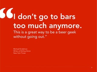 “
 I don’t go to bars
 too much anymore.
 This is a great way to be a beer geek
 without going out.”


 Michael Endelman
 Writer at Rolling Stone
 New York Times




                                         6
 