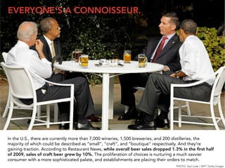 EVERYONE’S A CONNOISSEUR.




In the U.S., there are currently more than 7,000 wineries, 1,500 breweries, and 200 distilleries, the
majority of which could be described as “small”, “craft”, and “boutique” respectively. And they’re
gaining traction. According to Restaurant News, while overall beer sales dropped 1.3% in the ﬁrst half
of 2009, sales of craft beer grew by 10%. The proliferation of choices is nurturing a much savvier
                                                                                                      8
consumer with a more sophisticated palate, and establishments are placing their orders to match.
                                                                                    PHOTO: Saul Loeb / AFP / Getty Images
 