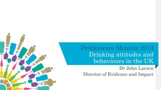 Drinkaware Monitor 2014
Drinking attitudes and
behaviours in the UK
Dr John Larsen
Director of Evidence and Impact
 