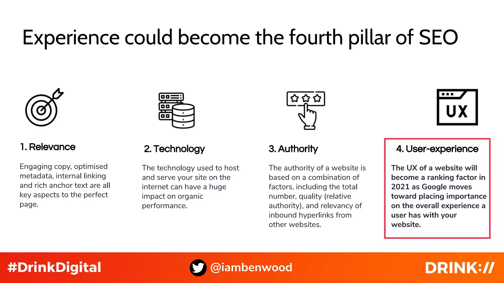 Experience could become the fourth pillar of SEO
@iambenwood
1. Relevance
Engaging copy, optimised
metadata, internal linking
and rich anchor text are all
key aspects to the perfect
page.
2. Technology 3. Authority 4. User-experience
The technology used to host
and serve your site on the
internet can have a huge
impact on organic
performance.
The authority of a website is
based on a combination of
factors, including the total
number, quality (relative
authority), and relevancy of
inbound hyperlinks from
other websites.
The UX of a website will
become a ranking factor in
2021 as Google moves
toward placing importance
on the overall experience a
user has with your
website.
 