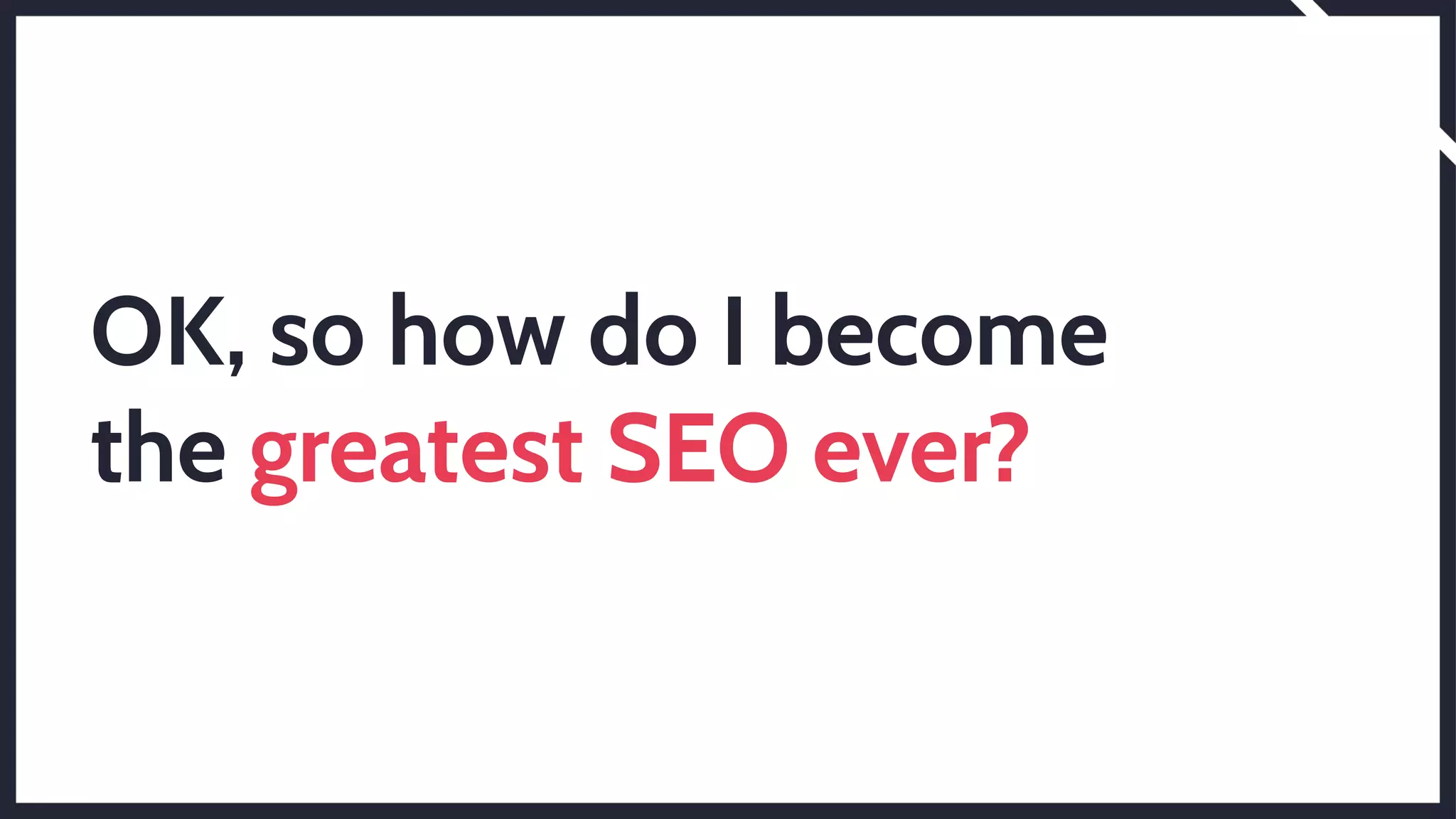 OK, so how do I become
the greatest SEO ever?
 
