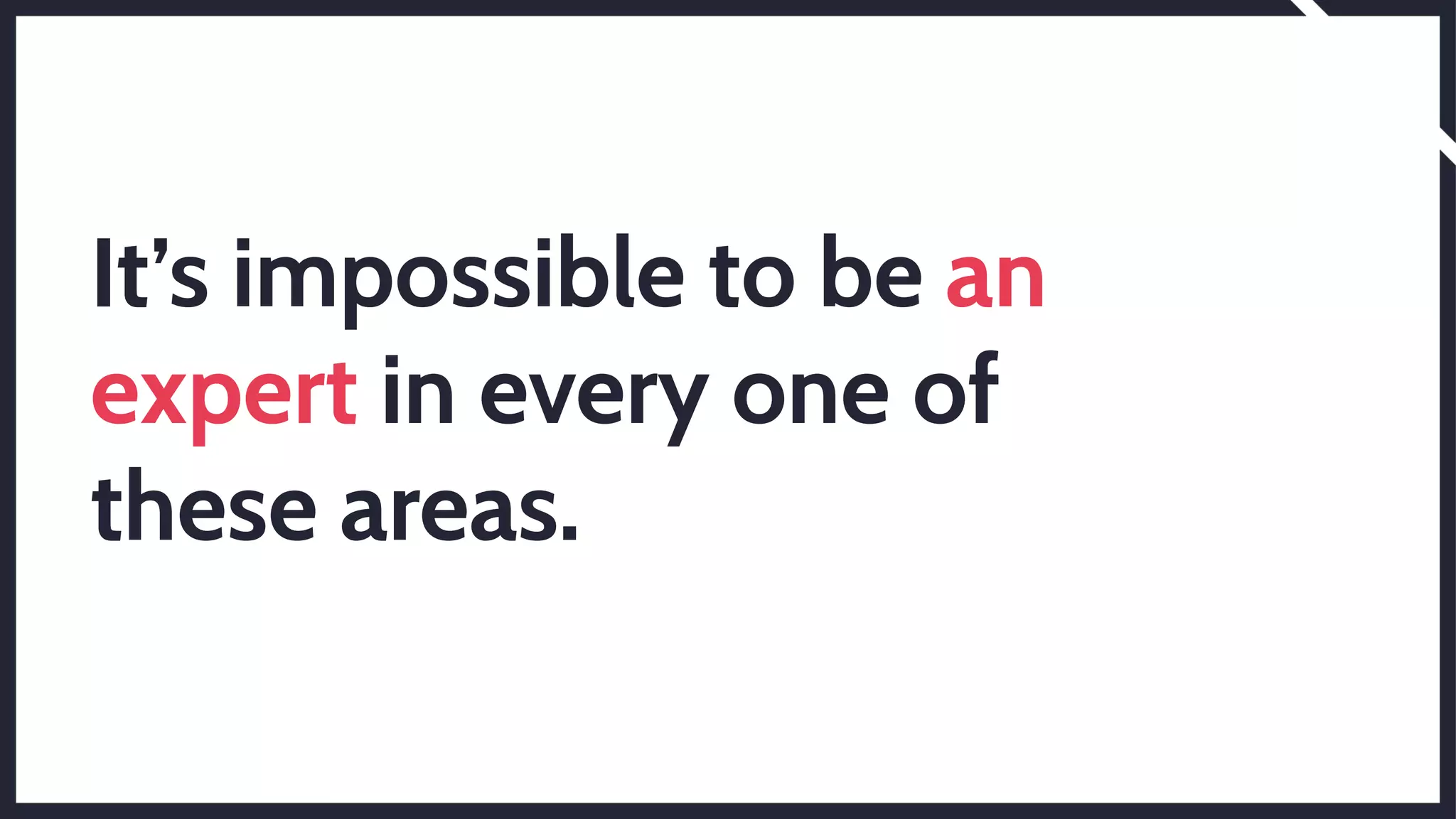 It’s impossible to be an
expert in every one of
these areas.
 
