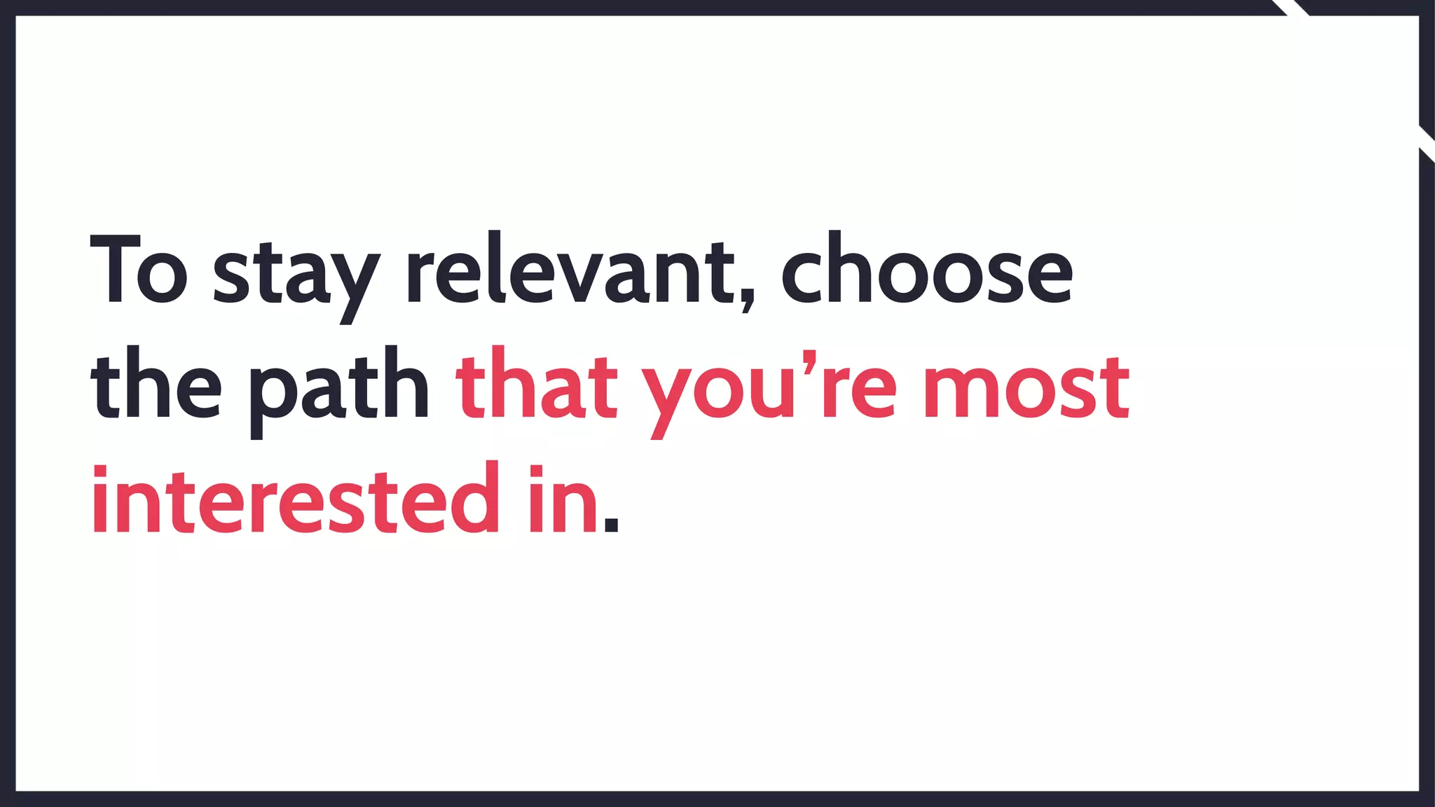 To stay relevant, choose
the path that you’re most
interested in.
 