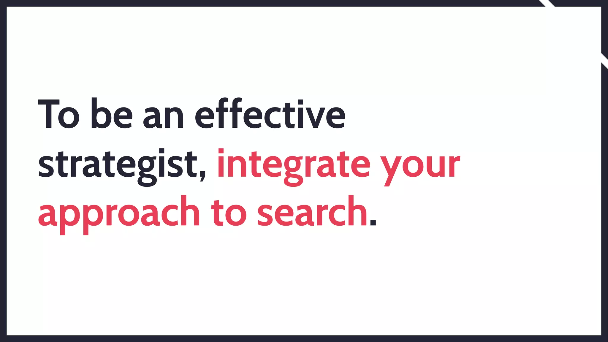 To be an effective
strategist, integrate your
approach to search.
 