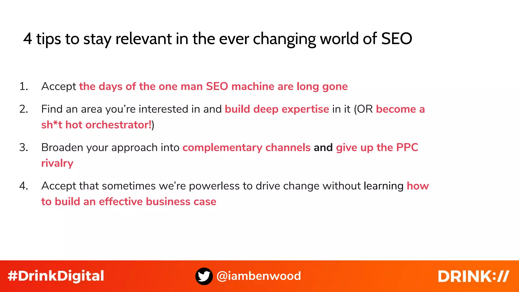 @iambenwood
4 tips to stay relevant in the ever changing world of SEO
1. Accept the days of the one man SEO machine are long gone
2. Find an area you’re interested in and build deep expertise in it (OR become a
sh*t hot orchestrator!)
3. Broaden your approach into complementary channels and give up the PPC
rivalry
4. Accept that sometimes we’re powerless to drive change without learning how
to build an effective business case
 