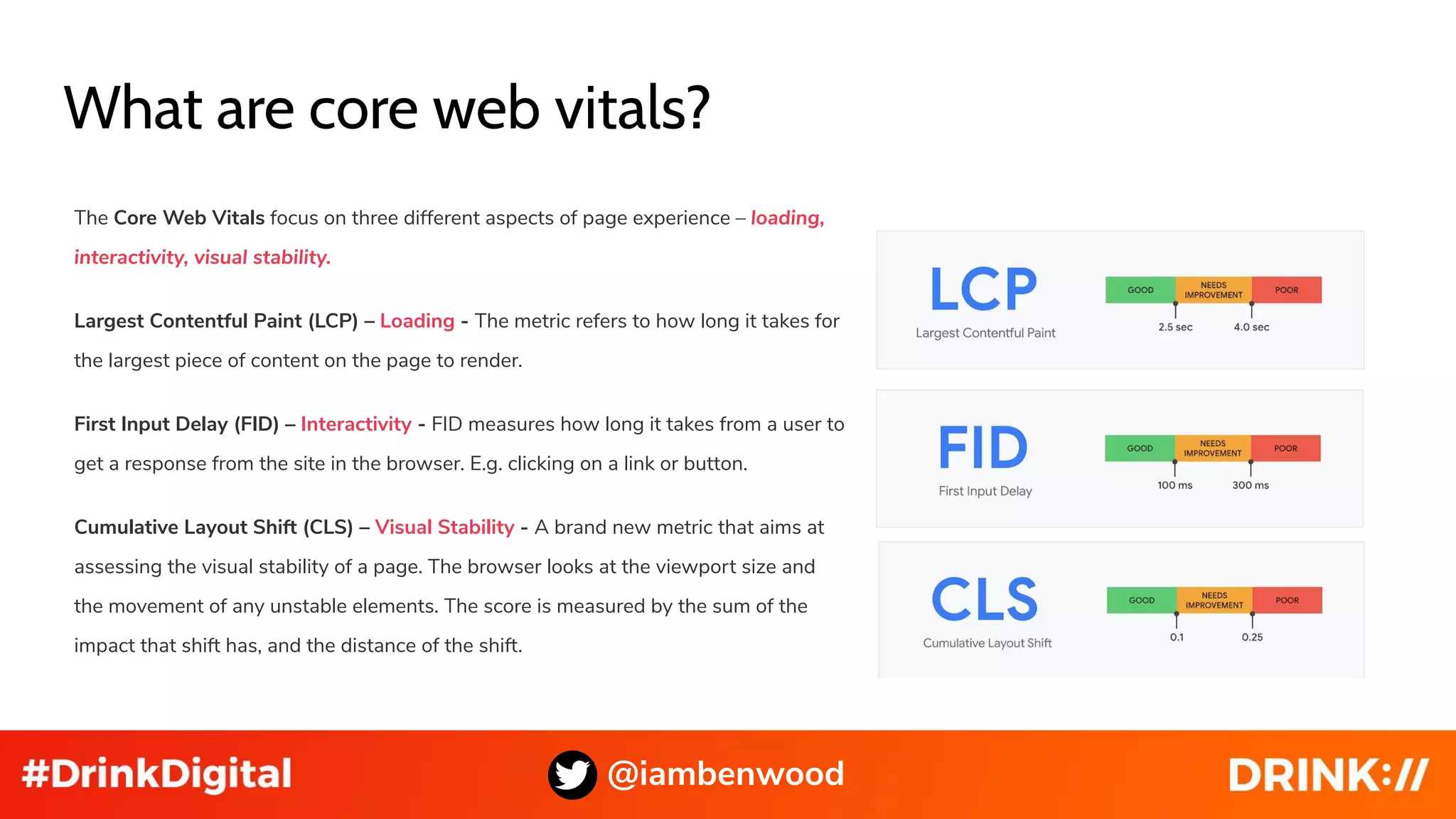 What are core web vitals?
The Core Web Vitals focus on three different aspects of page experience – loading,
interactivity, visual stability.
Largest Contentful Paint (LCP) – Loading - The metric refers to how long it takes for
the largest piece of content on the page to render.
First Input Delay (FID) – Interactivity - FID measures how long it takes from a user to
get a response from the site in the browser. E.g. clicking on a link or button.
Cumulative Layout Shift (CLS) – Visual Stability - A brand new metric that aims at
assessing the visual stability of a page. The browser looks at the viewport size and
the movement of any unstable elements. The score is measured by the sum of the
impact that shift has, and the distance of the shift.
@iambenwood
 
