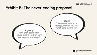 Exhibit B: The never-ending proposal
@kathrynmonkcom
#DRINKDigital
Agency
"Let's chat about what
you're looking for, then we'll
put together a strategy"
Client
"Once we've seen your
strategy, we'll tell you if it's
what we're looking for"
 