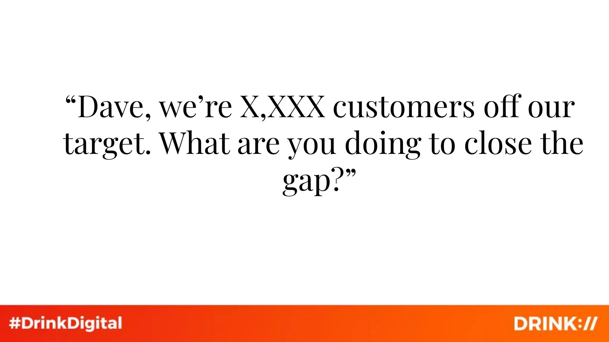 “Dave, we’re X,XXX customers off our
target. What are you doing to close the
gap?”
 
