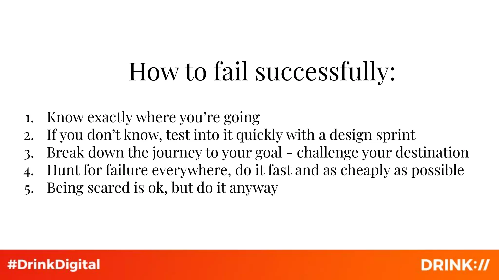 How to fail successfully:
1. Know exactly where you’re going
2. If you don’t know, test into it quickly with a design sprint
3. Break down the journey to your goal - challenge your destination
4. Hunt for failure everywhere, do it fast and as cheaply as possible
5. Being scared is ok, but do it anyway
 