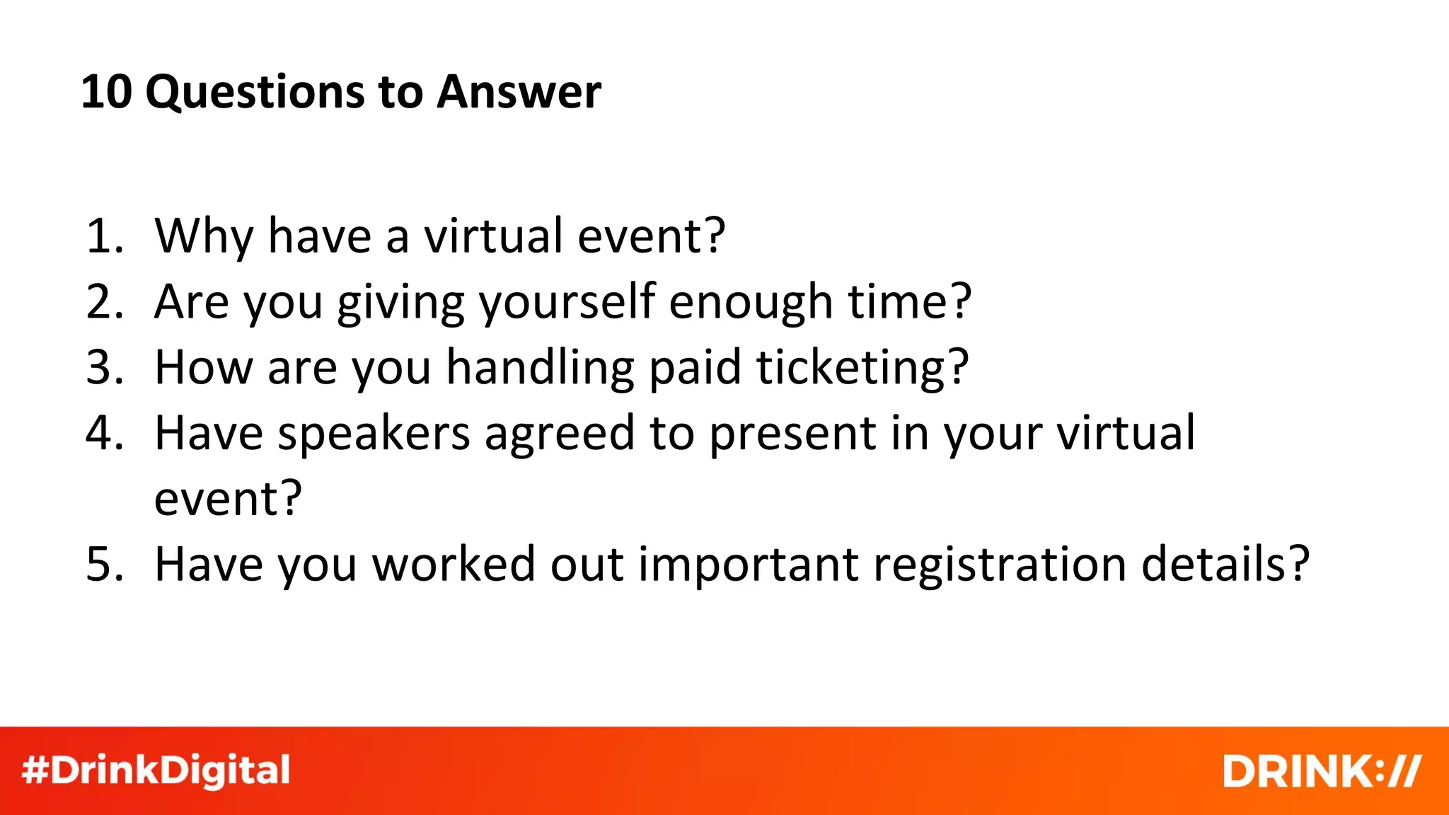 10 Questions to Answer
1. Why have a virtual event?
2. Are you giving yourself enough time?
3. How are you handling paid ticketing?
4. Have speakers agreed to present in your virtual
event?
5. Have you worked out important registration details?
 