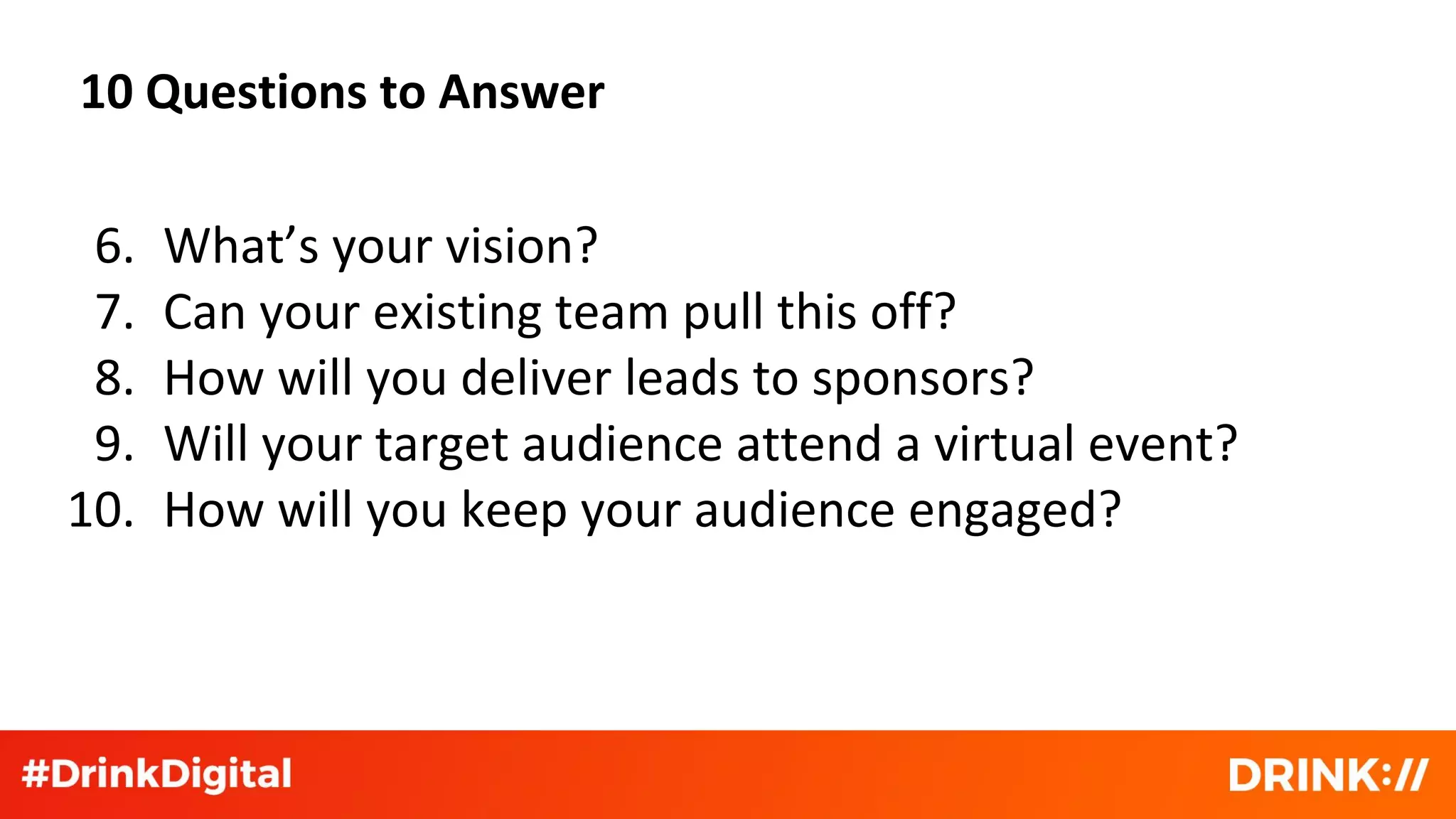10 Questions to Answer
6. What’s your vision?
7. Can your existing team pull this off?
8. How will you deliver leads to sponsors?
9. Will your target audience attend a virtual event?
10. How will you keep your audience engaged?
 