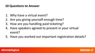 10 Questions to Answer
1. Why have a virtual event?
2. Are you giving yourself enough time?
3. How are you handling paid ticketing?
4. Have speakers agreed to present in your virtual
event?
5. Have you worked out important registration details?
 