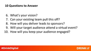 10 Questions to Answer
6. What’s your vision?
7. Can your existing team pull this off?
8. How will you deliver leads to sponsors?
9. Will your target audience attend a virtual event?
10. How will you keep your audience engaged?
 