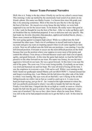 Soccer Team-Personal Narrative
Well, this is it. Today is the day where I finally try out for my school s soccer team.
This morning i woke up startled by the enormously loud sound of an alarm on my
friend s phone. His name was Bailey Ivester. I ve known him since 6th grade year.
Boy is he annoying sometimes. Most of the time he acts like he is the top dog or
the best of the best . He stayed over at my house the day before, we were both
supposed to try out for the soccer team. To be honest. He really wasn t that good at
it. Like i said, he thought he was the best of the best . After we woke up Bailey and i
ate breakfast that my motherhad prepared. It was so delicious and very specific. She
had made my favorite chocolate chip pancakes, applewood smoked bacon, cheesy...
Show more content on Helpwriting.net ...
We were going against Lexington high school. While we walked onto the field
examined the other team. I had a lot of confidence in myself and tried to hype up
my team and gave my team an inspiring speech when we all came together to form
a circle. Next we all walked onto the field into our positions, i was starting. I was the
left forward position. Forwards in soccer are the most difficult position on the field
because that was the position where your suppose to score most of the points and
control the offense. I was always a forward because coach said i had a lot of speed,
agility, and good footwork. At this time the game had started, we had the ball first i
passed it to the other forward on our team. His name was Jimmy, he was the most
aggressive forward on our team. He was a great forward. At this time it was near the
end of the game. The score was 3 6 we were losing terribly. Everybody on our team
was tired and bummed out and lost hope. We were all tired of losing all the time. I
saw the emptiness in everyone s eyes. I felt sad as well. While i was running on the
field i heard our goalkeeper named Matias yell out GRAYSON !!. I turned around fast
and forgot everything else. I saw Matias lob the ball down the other side of the field
to where i was running. My eyes were all on that ball, i saw it flying in the air then
falling towards me while i ran as fast as i could to catch up to it. A voice in my
head just kept saying, just go for it! . So i waited at the right moment to where the
ball was perfectly positioned to where i was able to header the ball into the goal.
Finally it was that time, i lunged into the air as high as i could, as soon as i tried to
header the ball into the goal in mid air. One of the players on the opponent s team
came out of nowhere!! He was so fast, i don t know where he came from. While i
was still in the air he had jumped towards me to get the ball as well. At this time he
had
 