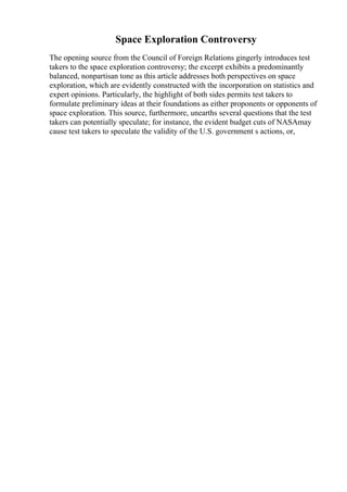 Space Exploration Controversy
The opening source from the Council of Foreign Relations gingerly introduces test
takers to the space exploration controversy; the excerpt exhibits a predominantly
balanced, nonpartisan tone as this article addresses both perspectives on space
exploration, which are evidently constructed with the incorporation on statistics and
expert opinions. Particularly, the highlight of both sides permits test takers to
formulate preliminary ideas at their foundations as either proponents or opponents of
space exploration. This source, furthermore, unearths several questions that the test
takers can potentially speculate; for instance, the evident budget cuts of NASAmay
cause test takers to speculate the validity of the U.S. government s actions, or,
 