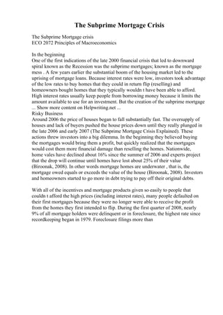 The Subprime Mortgage Crisis
The Subprime Mortgage crisis
ECO 2072 Principles of Macroeconomics
In the beginning
One of the first indications of the late 2000 financial crisis that led to downward
spiral known as the Recession was the subprime mortgages; known as the mortgage
mess . A few years earlier the substantial boom of the housing market led to the
uprising of mortgage loans. Because interest rates were low, investors took advantage
of the low rates to buy homes that they could in return flip (reselling) and
homeowners bought homes that they typically wouldn t have been able to afford.
High interest rates usually keep people from borrowing money because it limits the
amount available to use for an investment. But the creation of the subprime mortgage
... Show more content on Helpwriting.net ...
Risky Business
Around 2006 the price of houses began to fall substantially fast. The oversupply of
houses and lack of buyers pushed the house prices down until they really plunged in
the late 2006 and early 2007 (The Subprime Mortgage Crisis Explained). These
actions threw investors into a big dilemma. In the beginning they believed buying
the mortgages would bring them a profit, but quickly realized that the mortgages
would cost them more financial damage than reselling the homes. Nationwide,
home vales have declined about 16% since the summer of 2006 and experts project
that the drop will continue until homes have lost about 25% of their value
(Biroonak, 2008). In other words mortgage homes are underwater , that is, the
mortgage owed equals or exceeds the value of the house (Biroonak, 2008). Investors
and homeowners started to go more in debt trying to pay off their original debts.
With all of the incentives and mortgage products given so easily to people that
couldn t afford the high prices (including interest rates), many people defaulted on
their first mortgages because they were no longer were able to receive the profit
from the homes they first intended to flip. During the first quarter of 2008, nearly
9% of all mortgage holders were delinquent or in foreclosure, the highest rate since
recordkeeping began in 1979. Foreclosure filings more than
 